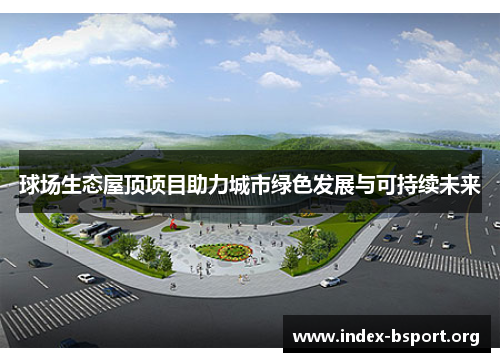 球场生态屋顶项目助力城市绿色发展与可持续未来