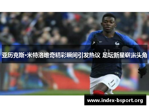亚历克斯·米特洛维奇精彩瞬间引发热议 足坛新星崭露头角