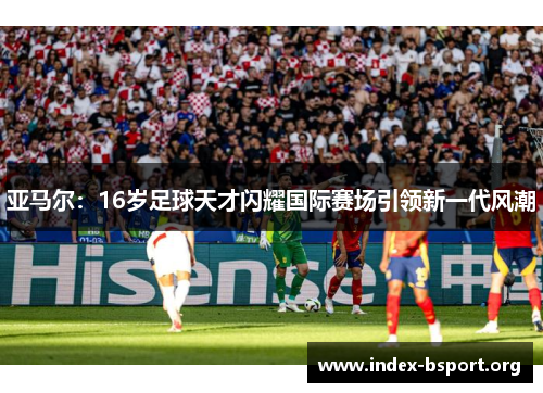 亚马尔：16岁足球天才闪耀国际赛场引领新一代风潮