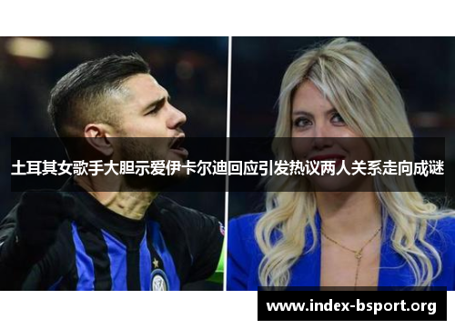 土耳其女歌手大胆示爱伊卡尔迪回应引发热议两人关系走向成谜