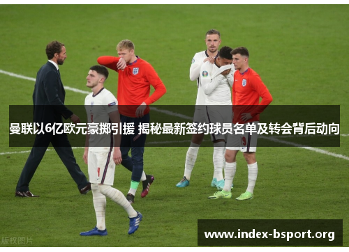曼联以6亿欧元豪掷引援 揭秘最新签约球员名单及转会背后动向