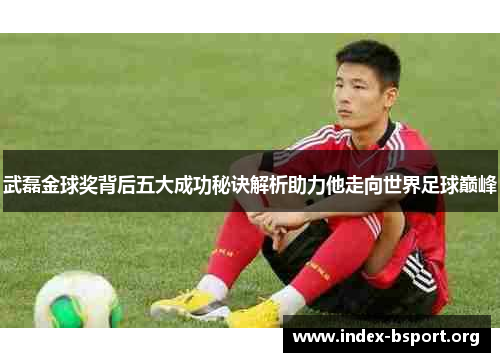 武磊金球奖背后五大成功秘诀解析助力他走向世界足球巅峰