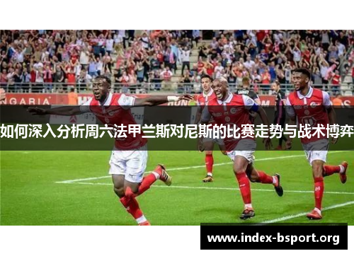 如何深入分析周六法甲兰斯对尼斯的比赛走势与战术博弈
