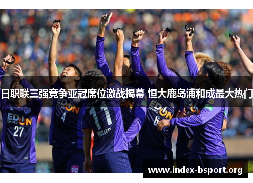 日职联三强竞争亚冠席位激战揭幕 恒大鹿岛浦和成最大热门