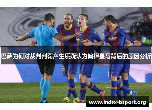 巴萨为何对裁判判罚产生质疑认为偏袒皇马背后的原因分析