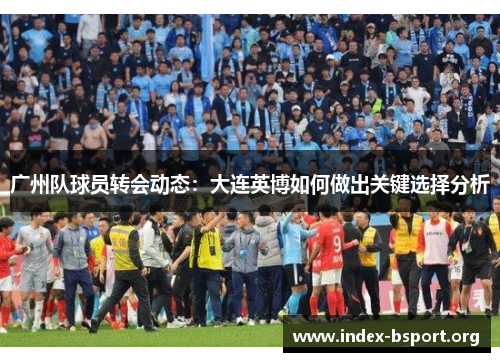 广州队球员转会动态：大连英博如何做出关键选择分析