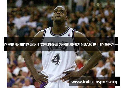 克里斯韦伯的球员水平究竟有多高为何他被视为NBA历史上的传奇之一