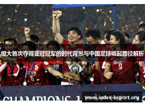 恒大首次夺得亚冠冠军的时代背景与中国足球崛起路径解析