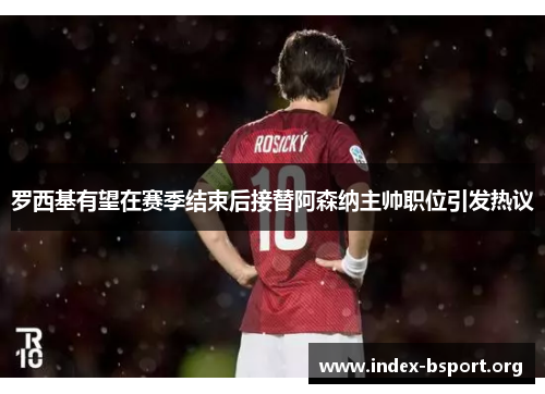 罗西基有望在赛季结束后接替阿森纳主帅职位引发热议