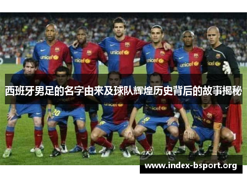 西班牙男足的名字由来及球队辉煌历史背后的故事揭秘