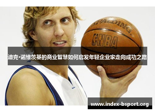 迪克·诺维茨基的商业智慧如何启发年轻企业家走向成功之路 迪克·诺维茨基的商业智慧如何启发年轻企业家走向成功之路