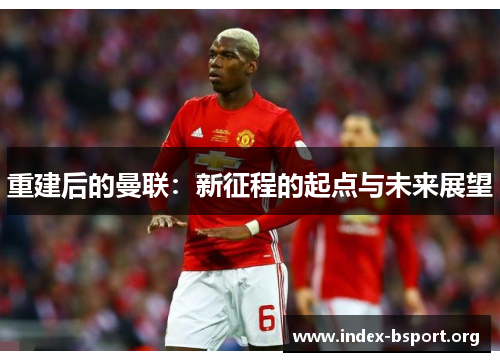 重建后的曼联:新征程的起点与未来展望 重建后的曼联:新征程的起点与未来展望