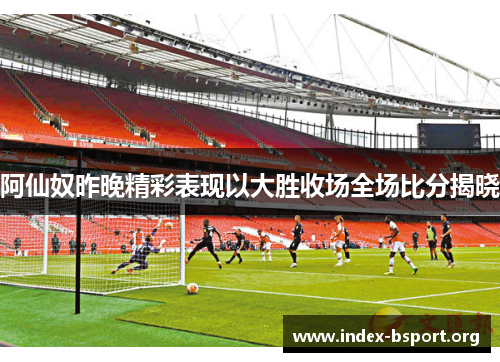 阿仙奴昨晚精彩表现以大胜收场全场比分揭晓 阿仙奴昨晚精彩表现以大胜收场全场比分揭晓