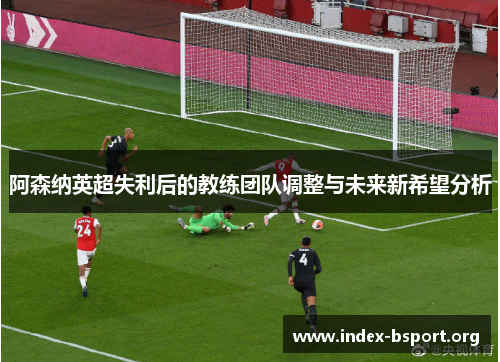 阿森纳英超失利后的教练团队调整与未来新希望分析