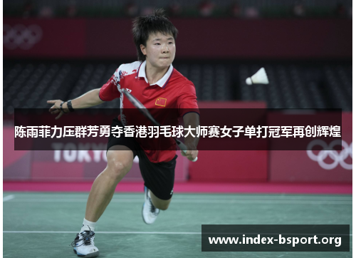 陈雨菲力压群芳勇夺香港羽毛球大师赛女子单打冠军再创辉煌 陈雨菲力压群芳勇夺香港羽毛球大师赛女子单打冠军再创辉煌