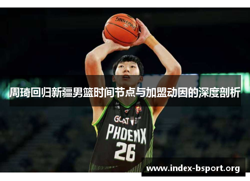 周琦回归新疆男篮时间节点与加盟动因的深度剖析