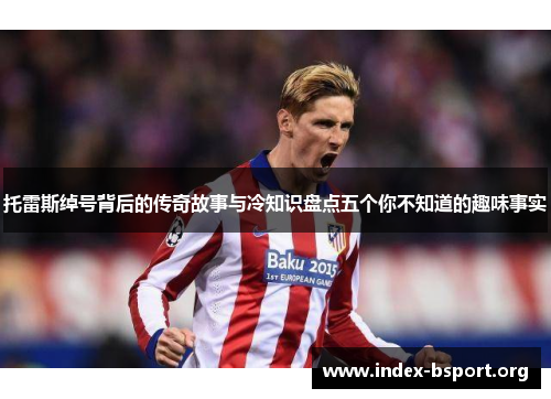 托雷斯绰号背后的传奇故事与冷知识盘点五个你不知道的趣味事实 托雷斯绰号背后的传奇故事与冷知识盘点五个你不知道的趣味事实