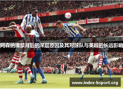 阿森纳遭禁背后的深层原因及其对球队与英超的长远影响