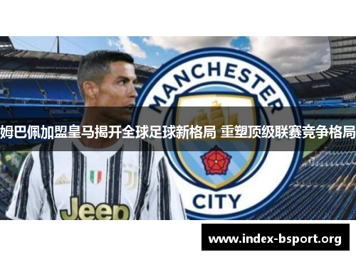 姆巴佩加盟皇马揭开全球足球新格局 重塑顶级联赛竞争格局 姆巴佩加盟皇马揭开全球足球新格局 重塑顶级联赛竞争格局