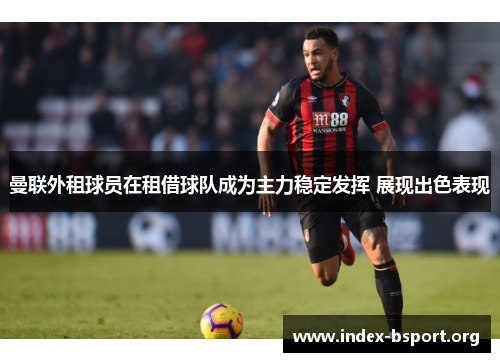 曼联外租球员在租借球队成为主力稳定发挥 展现出色表现