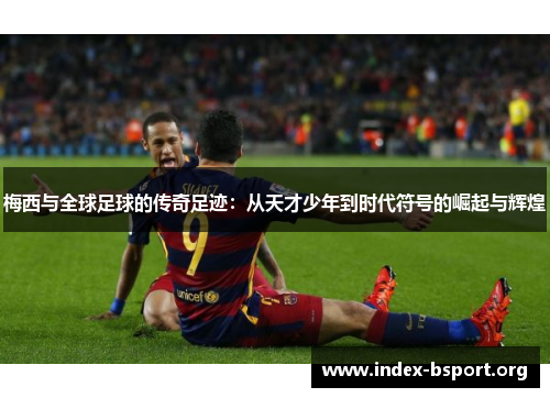 梅西与全球足球的传奇足迹：从天才少年到时代符号的崛起与辉煌